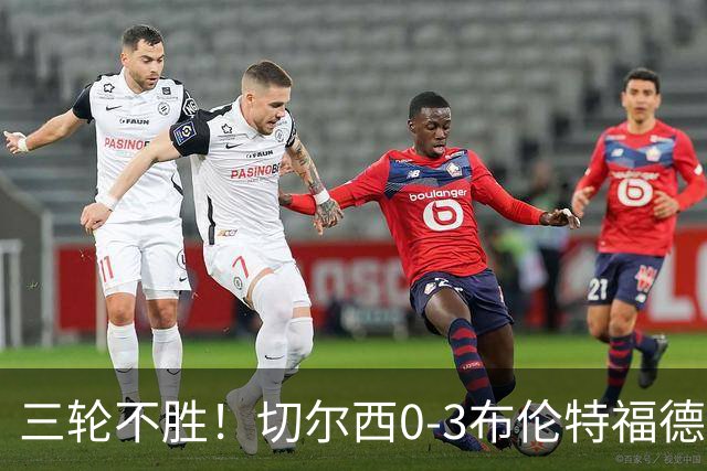 三轮不胜！切尔西0-3布伦特福德先赛掉第七 蓝军连续21场联赛丢球