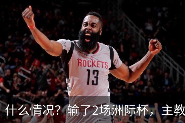什么情况？输了2场洲际杯，主教练突然离队！代理主帅出炉，接下来怎么办