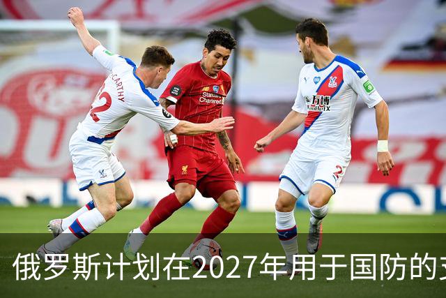 俄罗斯计划在2027年用于国防的支出将达到17.1万亿卢布
