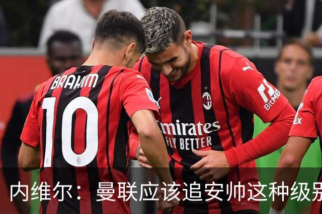 内维尔：曼联应该追安帅这种级别的；有的球员飘了 他们啥都不是