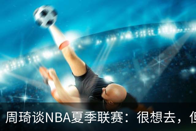 周琦谈NBA夏季联赛：很想去，但要把国家队放在首位
