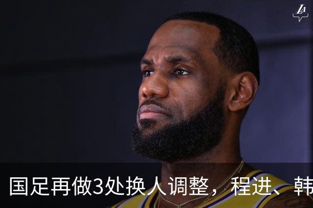 国足再做3处换人调整，程进、韩鹏飞、杨明洋替补登场