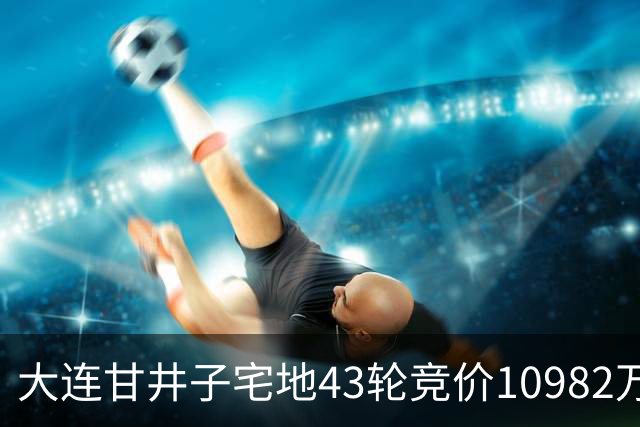 大连甘井子宅地43轮竞价10982万元成交 溢价36.7%