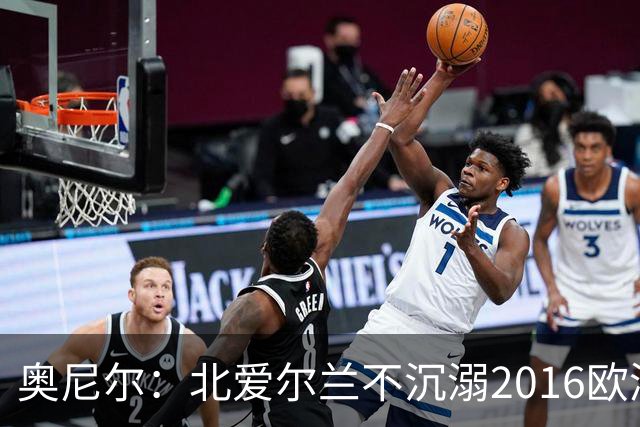 奥尼尔：北爱尔兰不沉溺2016欧洲杯回忆，乌克兰的强项是整体