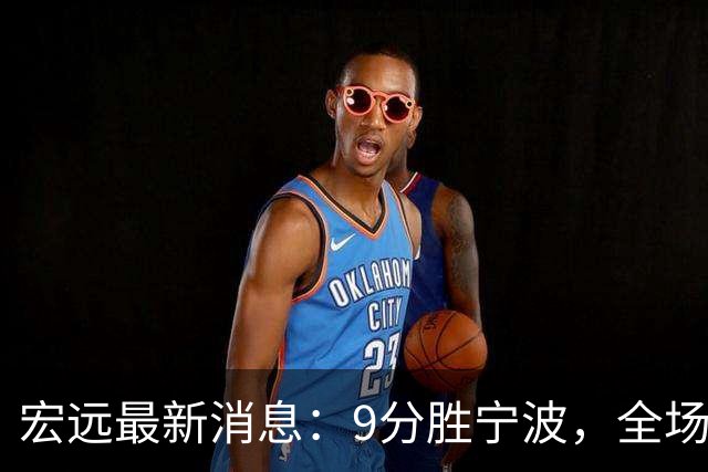 宏远最新消息：9分胜宁波，全场一言难尽，徐杰被推上风口浪尖，亚帅赛后紧急辟谣
