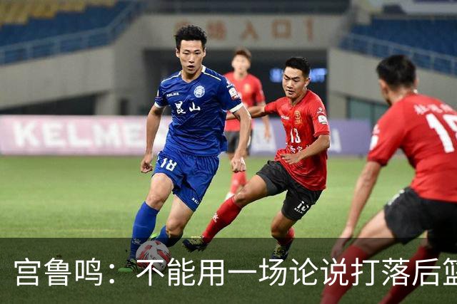 宫鲁鸣：不能用一场论说打落后篮球 张子宇转换存在短板需要被保护
