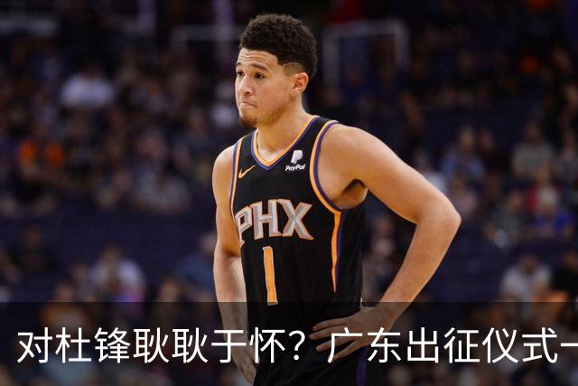 对杜锋耿耿于怀？广东出征仪式一幕，暗示焦泊乔仍对前主帅有不满