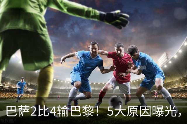 巴萨2比4输巴黎！5大原因曝光，弗里克的临场调整引发争议