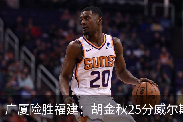 广厦险胜福建：胡金秋25分威尔斯首秀21+8 邹阳25+7+7断