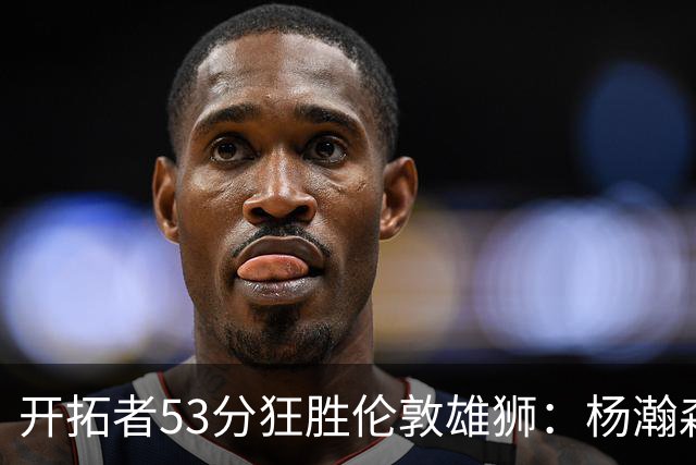 开拓者53分狂胜伦敦雄狮：杨瀚森13+4+4下半场首发 利拉德轮休