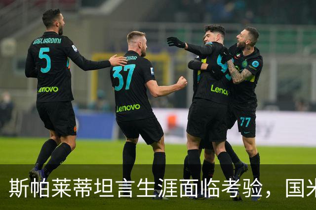 斯帕莱蒂坦言生涯面临考验，国米那不勒斯欧冠必须赢