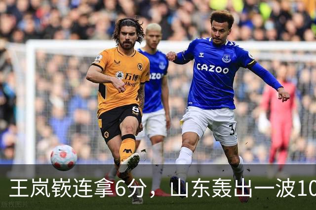 王岚嵚连拿6分，山东轰出一波10-0追平并打停广东