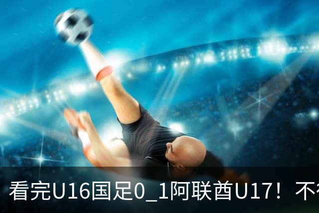 看完U16国足0 1阿联酋U17！不得不承认的5个事实，国足恐无缘出线