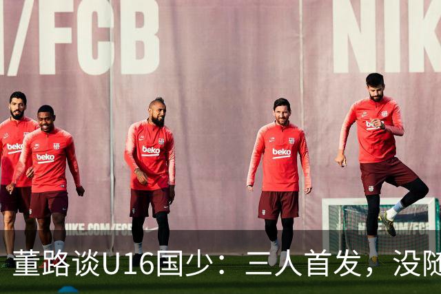 董路谈U16国少：三人首发，没随队的还有一批，这阵容有点富裕