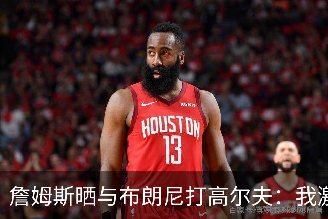 詹姆斯晒与布朗尼打高尔夫：我激动得险些落泪 父子时光弥足珍贵