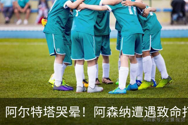 阿尔特塔哭晕！阿森纳遭遇致命打击！欧冠硬仗悬了
