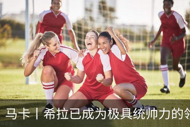 马卡丨希拉已成为极具统帅力的领袖