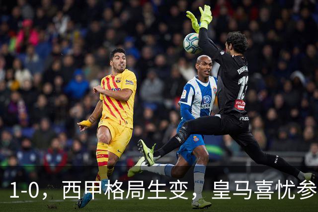 1-0，西甲格局生变，皇马喜忧参半，王牌即将缺席，巴萨笑纳利好