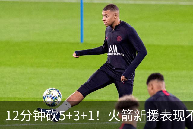 12分钟砍5+3+1！火箭新援表现不逊亚当斯，坐稳第4中锋位置？合同仍无着落