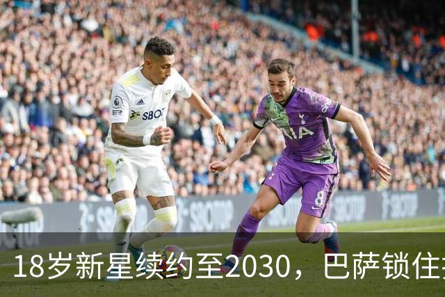 18岁新星续约至2030，巴萨锁住拉玛西亚中场